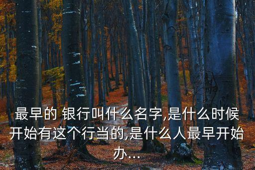 最早的 銀行叫什么名字,是什么時(shí)候開(kāi)始有這個(gè)行當(dāng)?shù)?是什么人最早開(kāi)始辦...