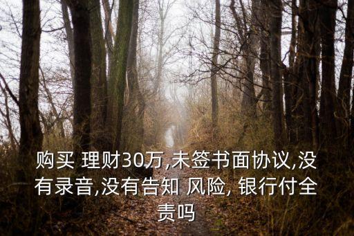 購(gòu)買 理財(cái)30萬(wàn),未簽書(shū)面協(xié)議,沒(méi)有錄音,沒(méi)有告知 風(fēng)險(xiǎn), 銀行付全責(zé)嗎
