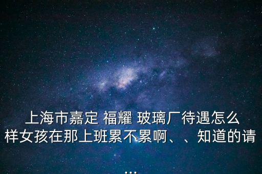  上海市嘉定 福耀 玻璃廠待遇怎么樣女孩在那上班累不累啊、、知道的請...