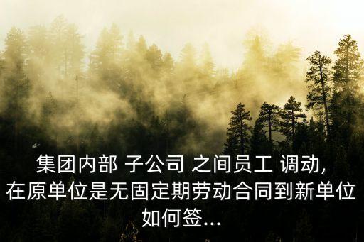 集團內部 子公司 之間員工 調動,在原單位是無固定期勞動合同到新單位如何簽...