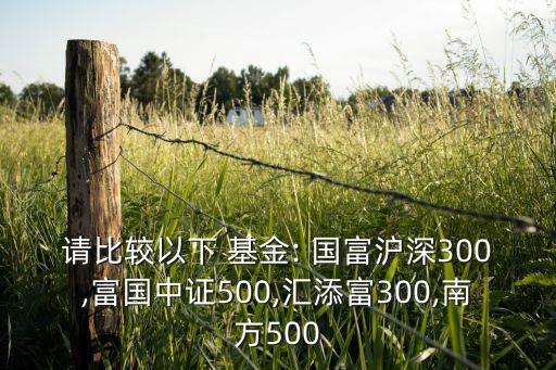 請(qǐng)比較以下 基金: 國富滬深300,富國中證500,匯添富300,南方500
