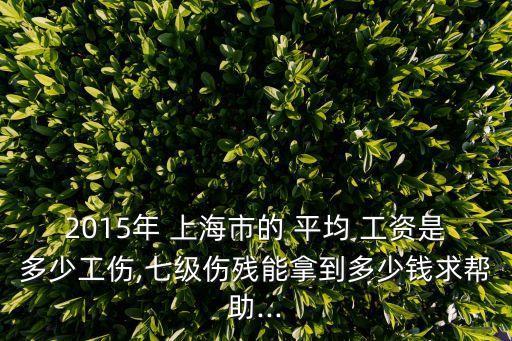 2015年 上海市的 平均 工資是多少工傷,七級(jí)傷殘能拿到多少錢(qián)求幫助...