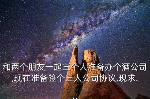 和兩個朋友一起三個人準備辦個酒公司,現(xiàn)在準備簽個三人公司協(xié)議,現(xiàn)求...