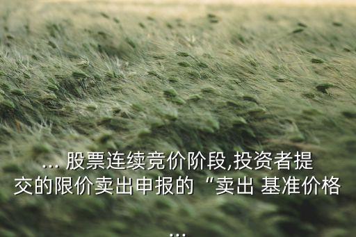 ... 股票連續(xù)競價(jià)階段,投資者提交的限價(jià)賣出申報(bào)的“賣出 基準(zhǔn)價(jià)格...