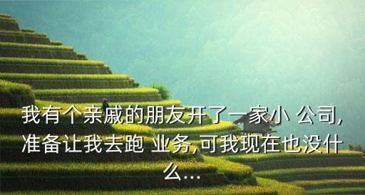 我有個親戚的朋友開了一家小 公司,準(zhǔn)備讓我去跑 業(yè)務(wù),可我現(xiàn)在也沒什么...