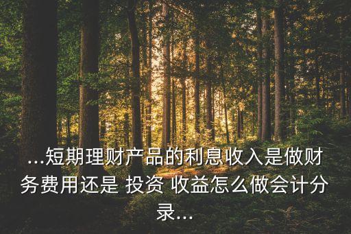 ...短期理財產品的利息收入是做財務費用還是 投資 收益怎么做會計分錄...