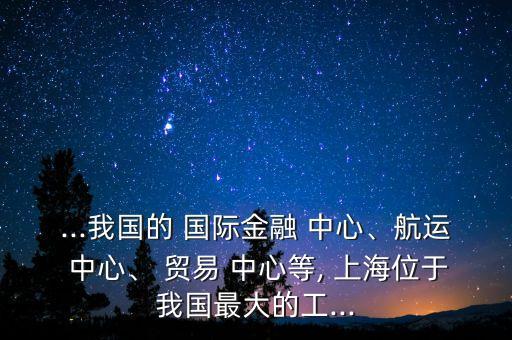 ...我國(guó)的 國(guó)際金融 中心、航運(yùn) 中心、 貿(mào)易 中心等, 上海位于我國(guó)最大的工...