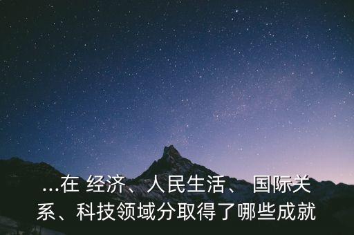 ...在 經(jīng)濟、人民生活、 國際關(guān)系、科技領(lǐng)域分取得了哪些成就