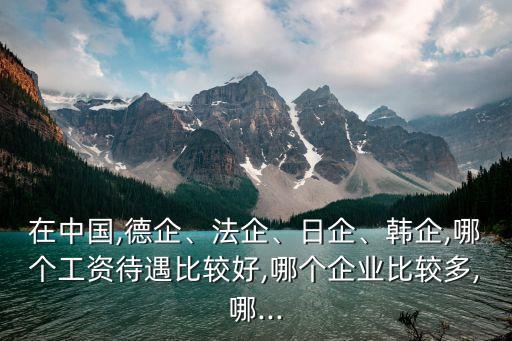 在中國(guó),德企、法企、日企、韓企,哪個(gè)工資待遇比較好,哪個(gè)企業(yè)比較多,哪...