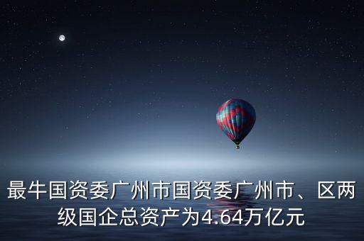 最牛國資委廣州市國資委廣州市、區(qū)兩級國企總資產(chǎn)為4.64萬億元