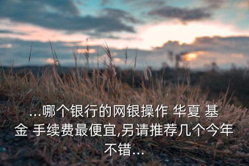 ...哪個銀行的網銀操作 華夏 基金 手續(xù)費最便宜,另請推薦幾個今年不錯...