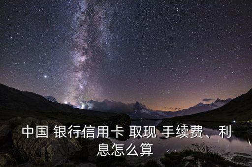 中國 銀行信用卡 取現(xiàn) 手續(xù)費、利息怎么算
