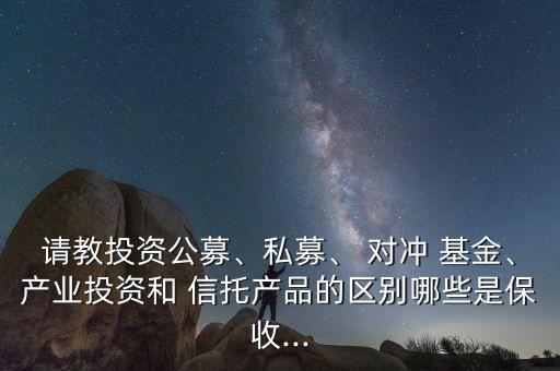 請教投資公募、私募、 對沖 基金、產(chǎn)業(yè)投資和 信托產(chǎn)品的區(qū)別哪些是保收...