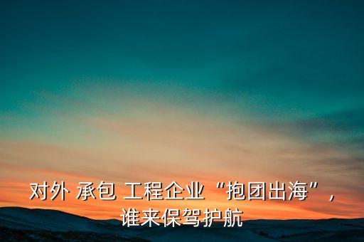 對(duì)外 承包 工程企業(yè)“抱團(tuán)出海”,誰(shuí)來(lái)保駕護(hù)航