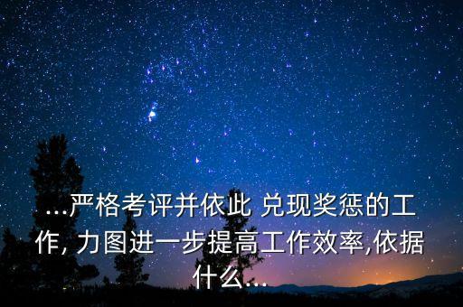...嚴(yán)格考評(píng)并依此 兌現(xiàn)獎(jiǎng)懲的工作, 力圖進(jìn)一步提高工作效率,依據(jù)什么...