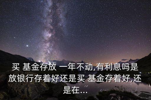 買(mǎi) 基金存放 一年不動(dòng),有利息嗎是放銀行存著好還是買(mǎi) 基金存著好,還是在...