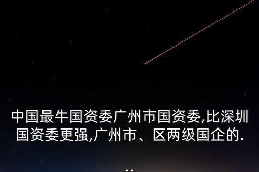 中國最牛國資委廣州市國資委,比深圳國資委更強,廣州市、區(qū)兩級國企的...