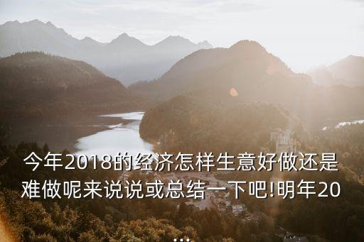 今年2018的經濟怎樣生意好做還是難做呢來說說或總結一下吧!明年20...
