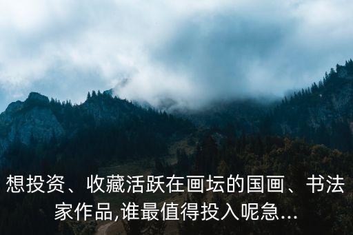 想投資、收藏活躍在畫壇的國畫、書法家作品,誰最值得投入呢急...