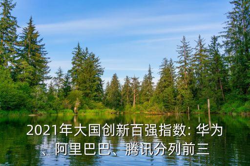 2021年大國創(chuàng)新百強指數(shù): 華為、阿里巴巴、騰訊分列前三