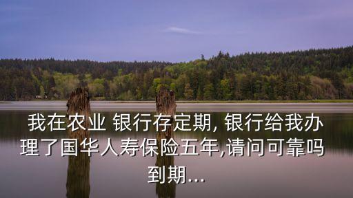我在農(nóng)業(yè) 銀行存定期, 銀行給我辦理了國(guó)華人壽保險(xiǎn)五年,請(qǐng)問(wèn)可靠嗎 到期...