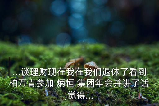 ...談理財(cái)現(xiàn)在我在我們退休了看到柏萬青參加 炳恒 集團(tuán)年會并講了話,覺得...
