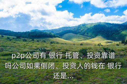 p2p公司有 銀行 托管、投資靠譜嗎公司如果倒閉、投資人的錢在 銀行還是...