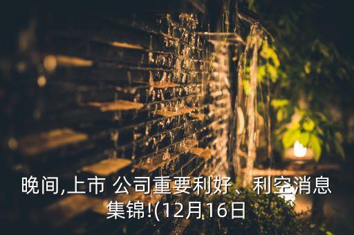 晚間,上市 公司重要利好、利空消息集錦!(12月16日