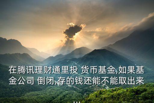 在騰訊理財通里投 貨幣基金,如果基金公司 倒閉,存的錢還能不能取出來...