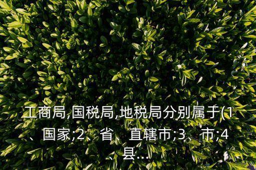 工商局,國(guó)稅局,地稅局分別屬于(1、國(guó)家;2、省、直轄市;3、市;4、縣...