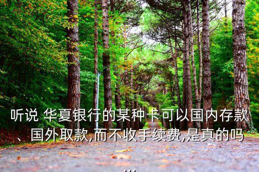聽說 華夏銀行的某種卡可以國內(nèi)存款、國外取款,而不收手續(xù)費(fèi),是真的嗎...
