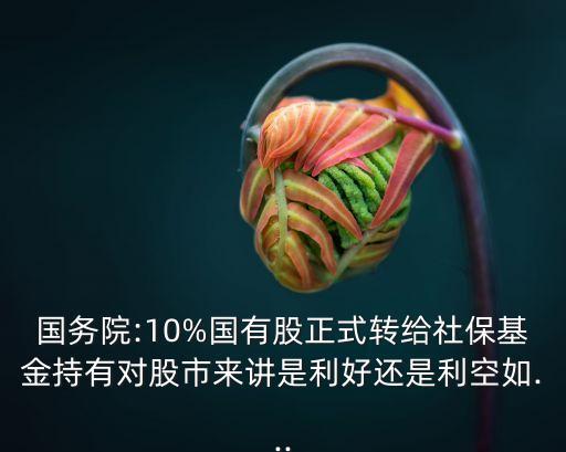 國務院:10%國有股正式轉給社?；鸪钟袑墒衼碇v是利好還是利空如...