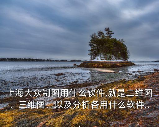 上海大眾制圖用什么軟件,就是二維圖、三維圖、以及分析各用什么軟件...