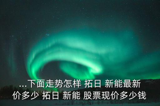 ...下面走勢(shì)怎樣 拓日 新能最新價(jià)多少 拓日 新能 股票現(xiàn)價(jià)多少錢