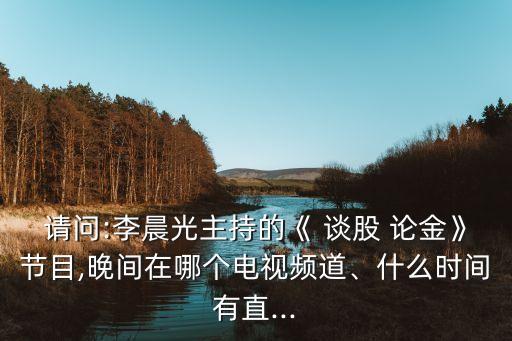 請問:李晨光主持的《 談股 論金》節(jié)目,晚間在哪個電視頻道、什么時間有直...