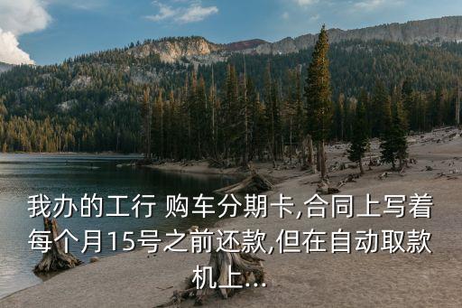 我辦的工行 購車分期卡,合同上寫著每個(gè)月15號(hào)之前還款,但在自動(dòng)取款機(jī)上...