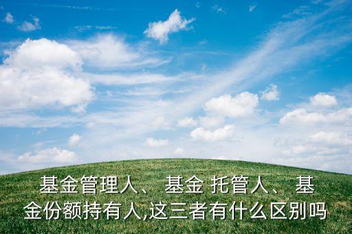  基金管理人、 基金 托管人、 基金份額持有人,這三者有什么區(qū)別嗎