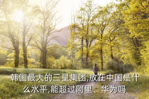  韓國(guó)最大的三星集團(tuán),放在中國(guó)是什么水平,能超過(guò)阿里、華為嗎