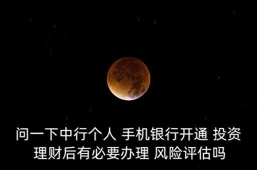問一下中行個(gè)人 手機(jī)銀行開通 投資 理財(cái)后有必要辦理 風(fēng)險(xiǎn)評估嗎