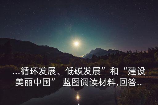...循環(huán)發(fā)展、低碳發(fā)展”和“建設美麗中國” 藍圖閱讀材料,回答...