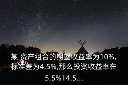 某 資產(chǎn)組合的期望收益率為10%,標(biāo)準(zhǔn)差為4.5%,那么投資收益率在5.5%14.5...