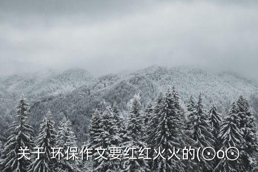 關于 環(huán)保作文要紅紅火火的(⊙o⊙
