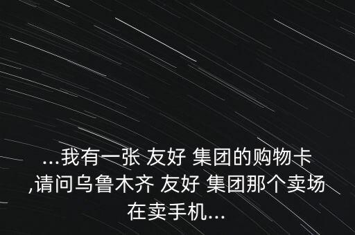 ...我有一張 友好 集團(tuán)的購(gòu)物卡,請(qǐng)問烏魯木齊 友好 集團(tuán)那個(gè)賣場(chǎng)在賣手機(jī)...