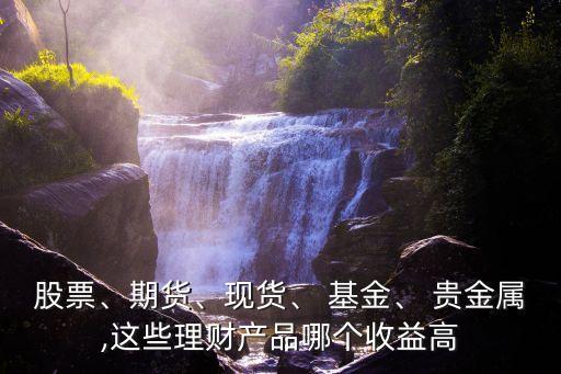 股票、期貨、現(xiàn)貨、 基金、 貴金屬,這些理財產(chǎn)品哪個收益高