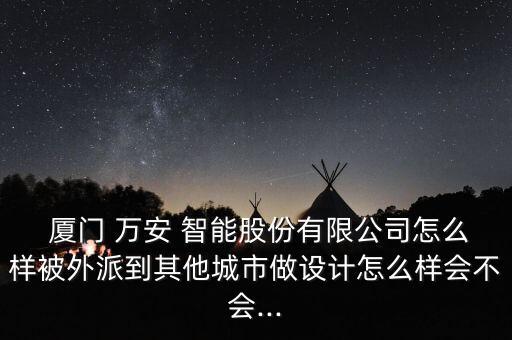  廈門 萬安 智能股份有限公司怎么樣被外派到其他城市做設(shè)計(jì)怎么樣會(huì)不會(huì)...
