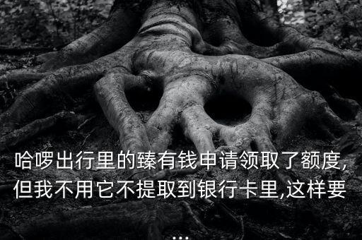 哈啰出行里的臻有錢(qián)申請(qǐng)領(lǐng)取了額度,但我不用它不提取到銀行卡里,這樣要...