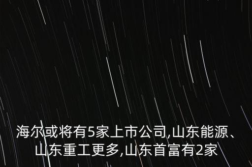 海爾或?qū)⒂?家上市公司,山東能源、山東重工更多,山東首富有2家