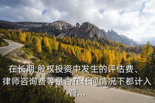 在長期 股權(quán)投資中發(fā)生的評估費、 律師咨詢費等是否在任何情況下都計入管...
