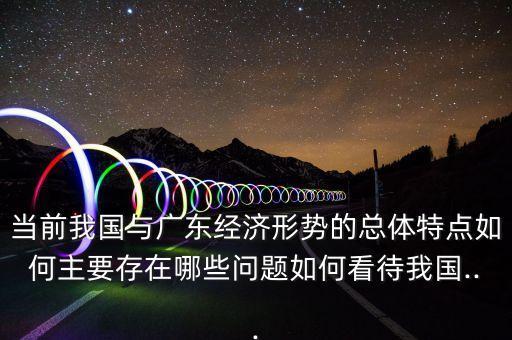 當(dāng)前我國(guó)與廣東經(jīng)濟(jì)形勢(shì)的總體特點(diǎn)如何主要存在哪些問(wèn)題如何看待我國(guó)...