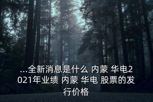 ...全新消息是什么 內蒙 華電2021年業(yè)績 內蒙 華電 股票的發(fā)行價格